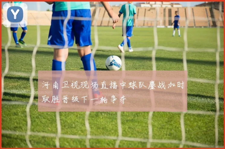 河南卫视现场直播中球队鏖战加时取胜晋级下一轮争夺