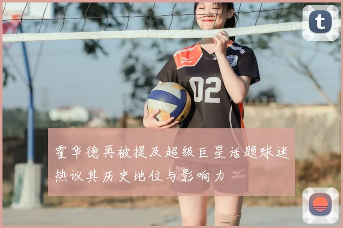 霍华德再被提及超级巨星话题球迷热议其历史地位与影响力