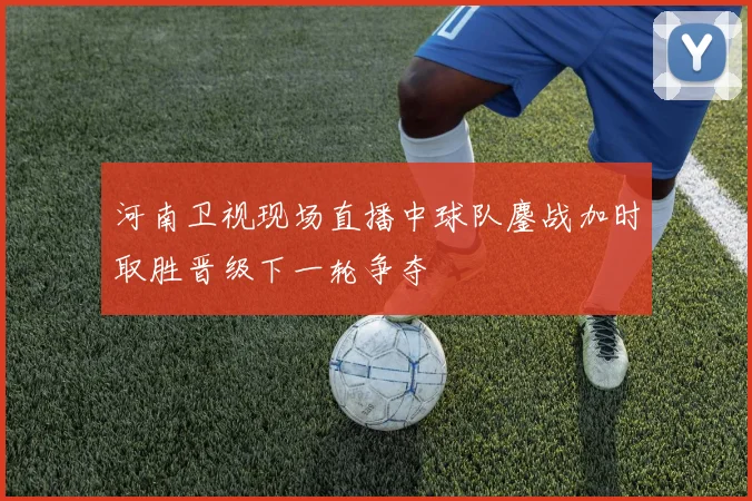 河南卫视现场直播中球队鏖战加时取胜晋级下一轮争夺
