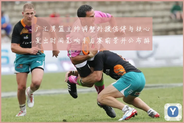 广汇男篮主帅调整外援伤停与核心复出时间影响季后赛前景并公布排兵布阵