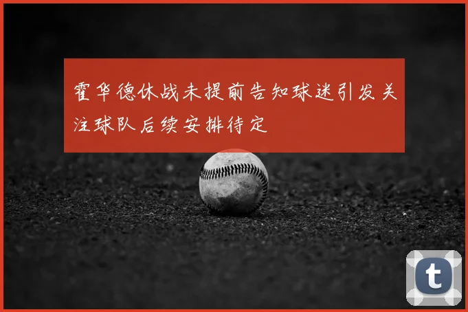 霍华德休战未提前告知球迷引发关注球队后续安排待定