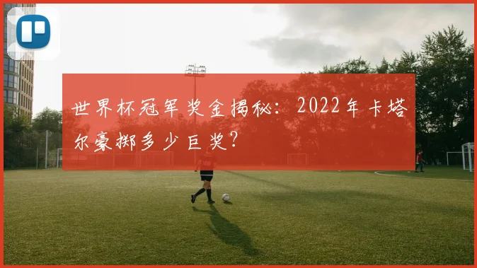 世界杯冠军奖金揭秘：2022年卡塔尔豪掷多少巨奖？