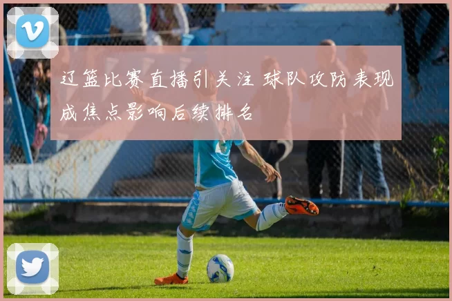 辽篮比赛直播引关注 球队攻防表现成焦点影响后续排名