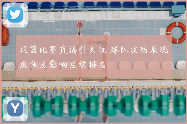 辽篮比赛直播引关注 球队攻防表现成焦点影响后续排名