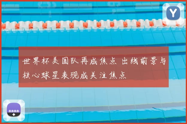 世界杯美国队再成焦点 出线前景与核心球星表现成关注焦点