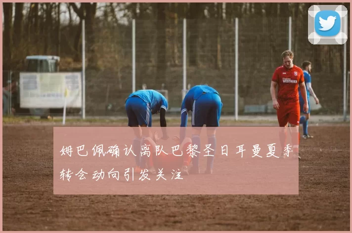 姆巴佩确认离队巴黎圣日耳曼夏季转会动向引发关注