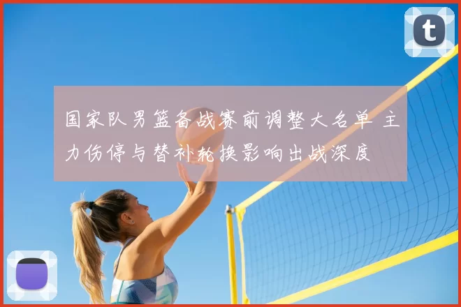 国家队男篮备战赛前调整大名单 主力伤停与替补轮换影响出战深度