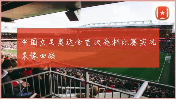 中国女足奥运会首次亮相比赛实况录像回顾