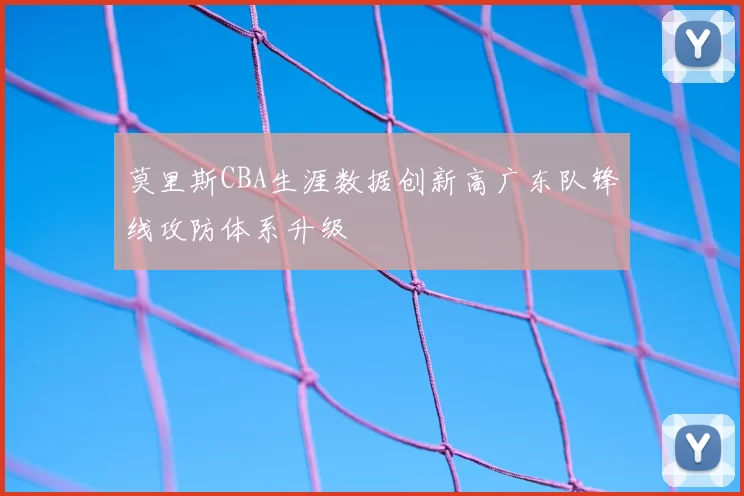 莫里斯CBA生涯数据创新高广东队锋线攻防体系升级