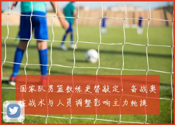 国家队男篮教练更替敲定,备战奥运战术与人员调整影响主力轮换