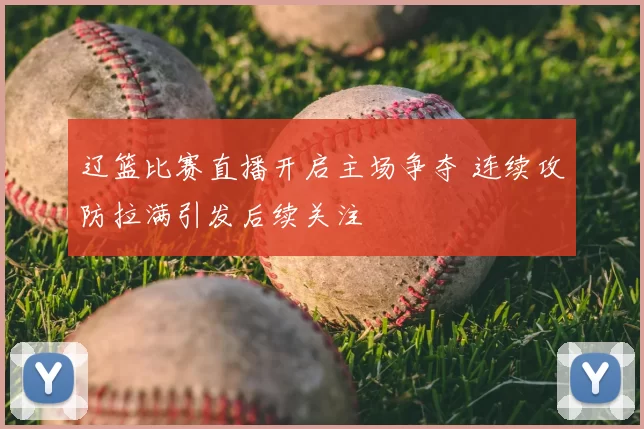 辽篮比赛直播开启主场争夺 连续攻防拉满引发后续关注