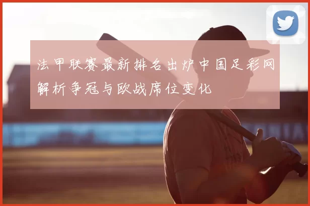 法甲联赛最新排名出炉中国足彩网解析争冠与欧战席位变化