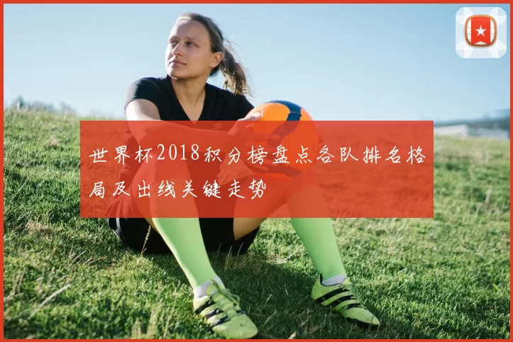 世界杯2018积分榜盘点各队排名格局及出线关键走势