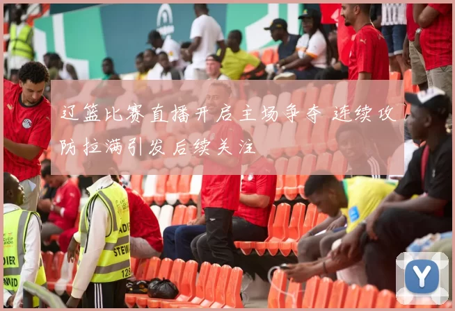 辽篮比赛直播开启主场争夺 连续攻防拉满引发后续关注