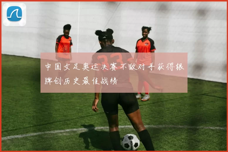 中国女足奥运决赛不敌对手获得银牌创历史最佳战绩