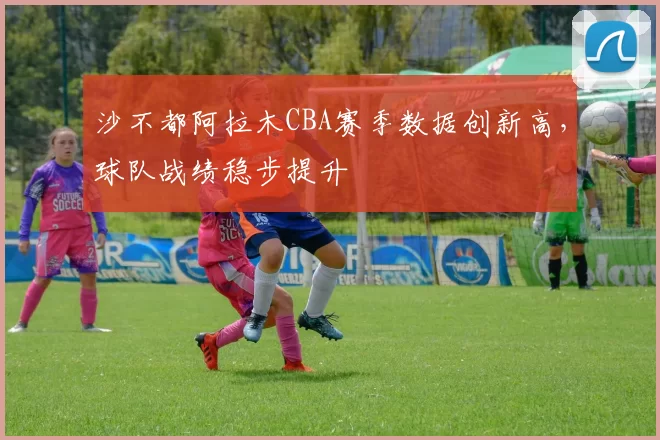 沙不都阿拉木CBA赛季数据创新高，球队战绩稳步提升