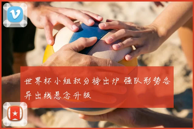 世界杯小组积分榜出炉 强队形势各异出线悬念升级