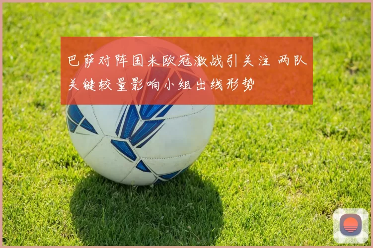 巴萨对阵国米欧冠激战引关注 两队关键较量影响小组出线形势