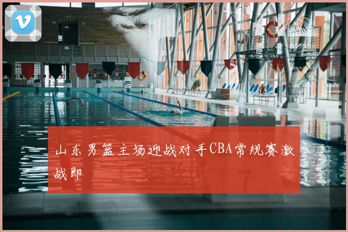 山东男篮主场迎战对手CBA常规赛激战即