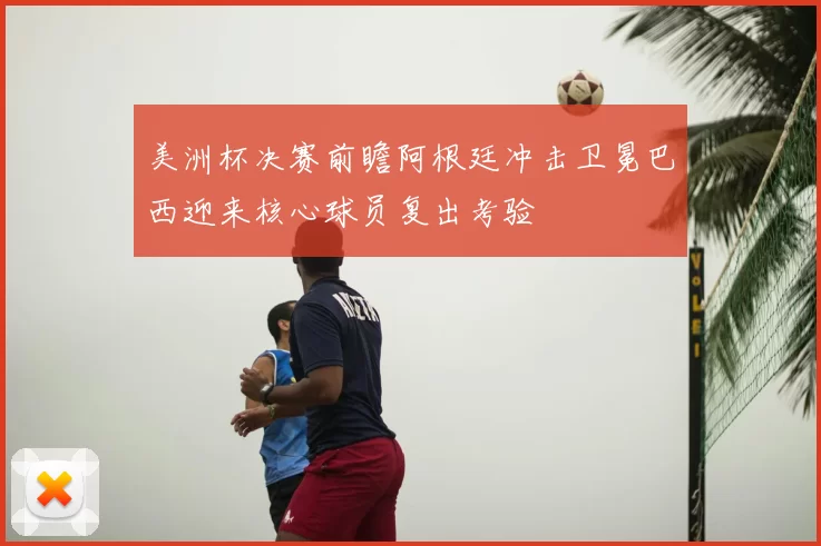 美洲杯决赛前瞻阿根廷冲击卫冕巴西迎来核心球员复出考验