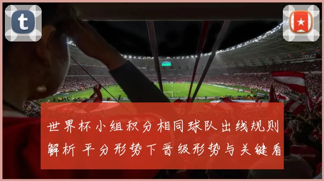 世界杯小组积分相同球队出线规则解析 平分形势下晋级形势与关键看点