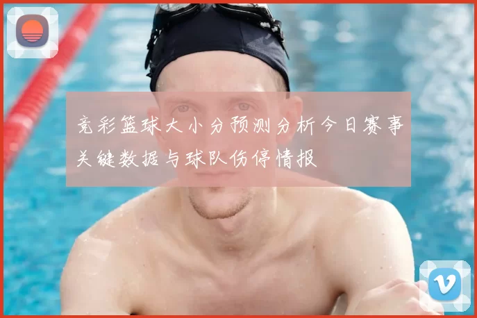 竞彩篮球大小分预测分析今日赛事关键数据与球队伤停情报