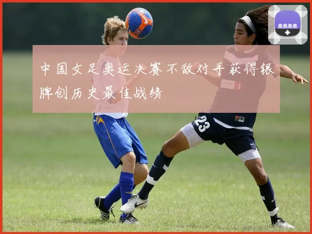 中国女足奥运决赛不敌对手获得银牌创历史最佳战绩