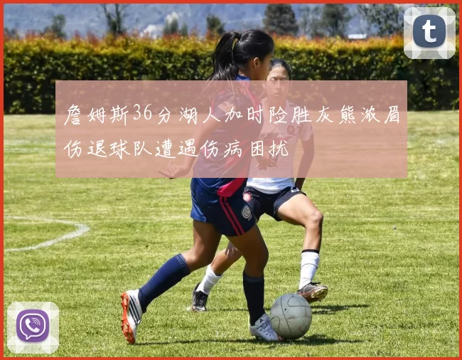 詹姆斯36分湖人加时险胜灰熊浓眉伤退球队遭遇伤病困扰