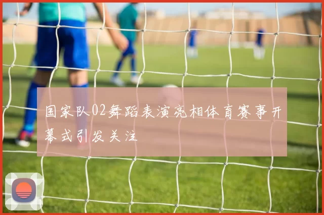 国家队02舞蹈表演亮相体育赛事开幕式引发关注