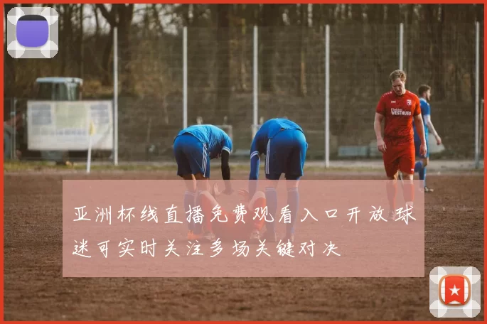 亚洲杯线直播免费观看入口开放 球迷可实时关注多场关键对决