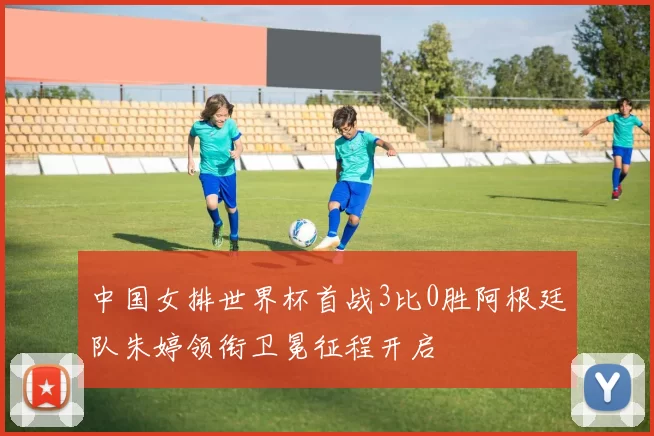 中国女排世界杯首战3比0胜阿根廷队朱婷领衔卫冕征程开启