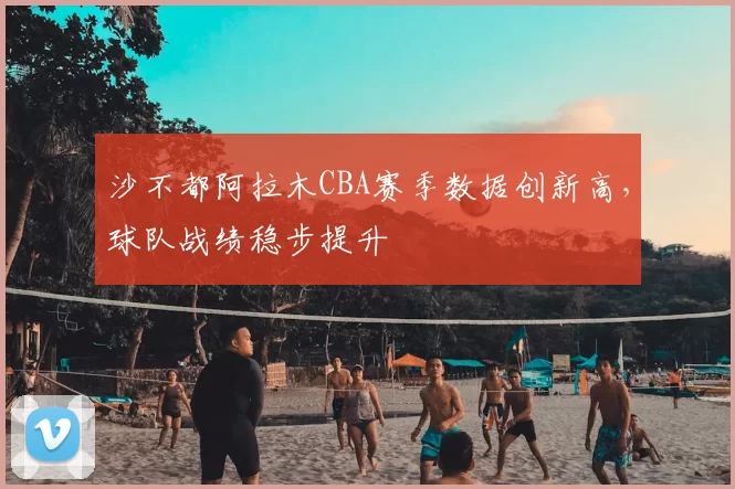 沙不都阿拉木CBA赛季数据创新高，球队战绩稳步提升