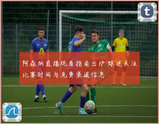 阿森纳直播观看指南出炉 球迷关注比赛时间与免费渠道信息