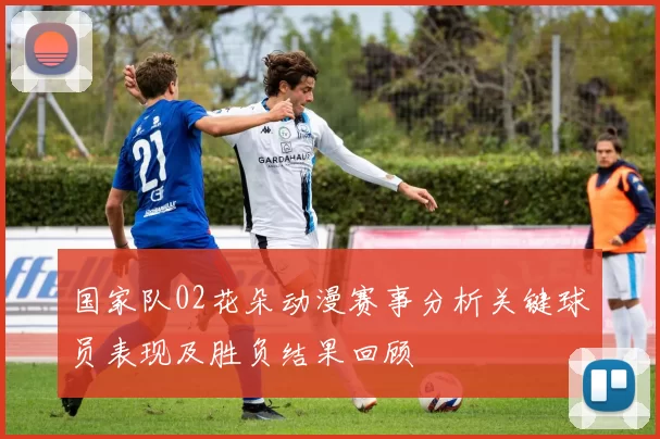 国家队02花朵动漫赛事分析关键球员表现及胜负结果回顾