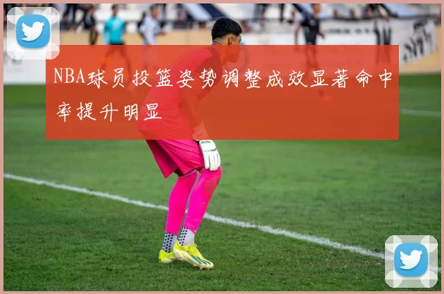 NBA球员投篮姿势调整成效显著命中率提升明显