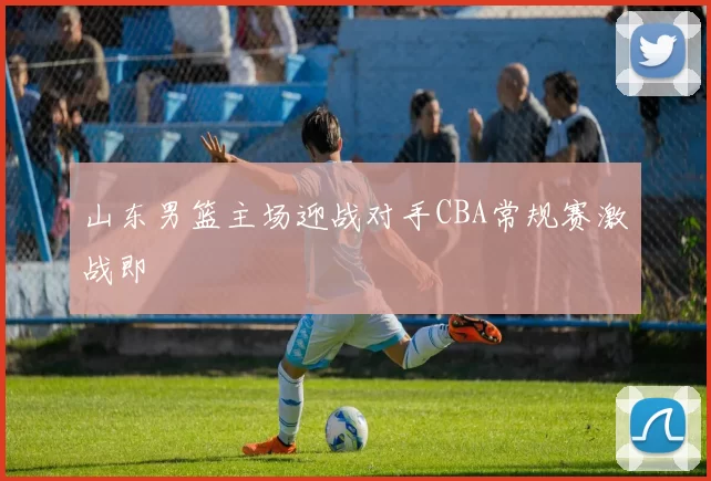 山东男篮主场迎战对手CBA常规赛激战即