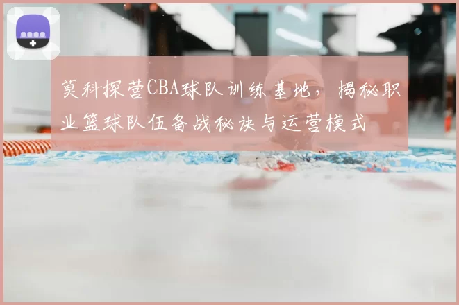 莫科探营CBA球队训练基地，揭秘职业篮球队伍备战秘诀与运营模式