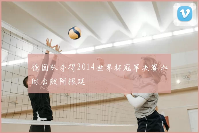 德国队夺得2014世界杯冠军决赛加时击败阿根廷