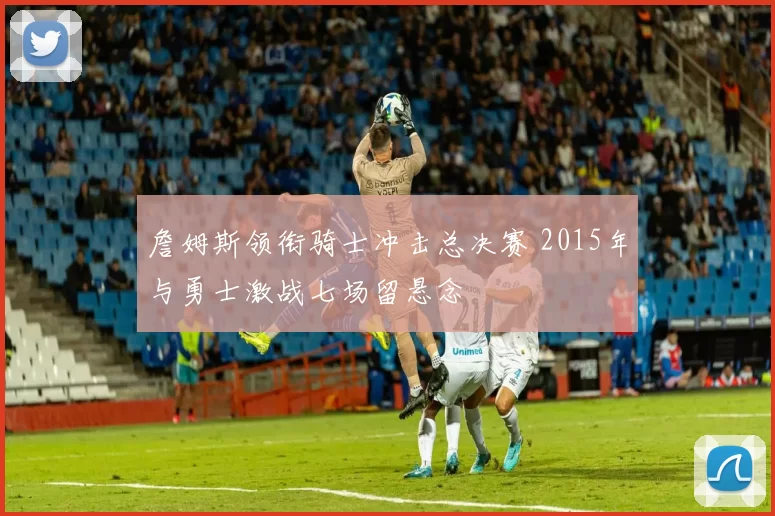 詹姆斯领衔骑士冲击总决赛 2015年与勇士激战七场留悬念