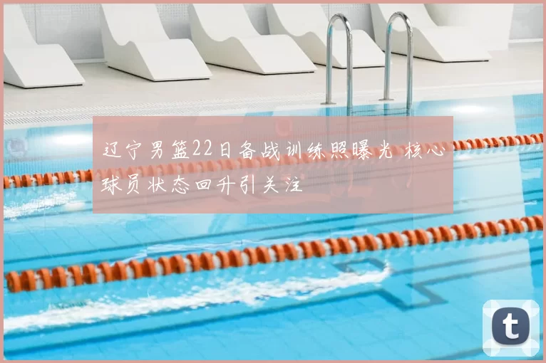 辽宁男篮22日备战训练照曝光 核心球员状态回升引关注