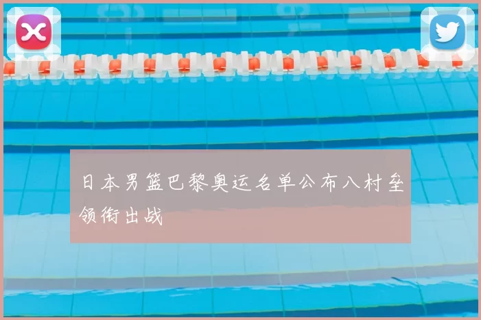 日本男篮巴黎奥运名单公布八村垒领衔出战