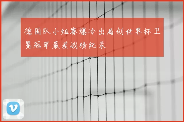 德国队小组赛爆冷出局创世界杯卫冕冠军最差战绩纪录